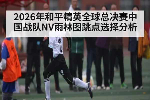 2026年和平精英全球总决赛中国战队NV雨林图跳点选择分析